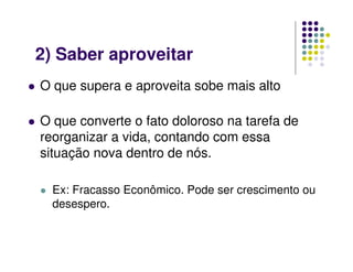 O que supera e aproveita sobe mais alto
O que converte o fato doloroso na tarefa de
reorganizar a vida, contando com essa
situação nova dentro de nós.
Ex: Fracasso Econômico. Pode ser crescimento ou
desespero.
2) Saber aproveitar
 