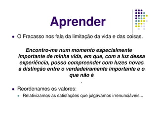 Aprender
O Fracasso nos fala da limitação da vida e das coisas.
Encontro-me num momento especialmente
importante de minha vida, em que, com a luz dessa
experiência, posso compreender com luzes novas
a distinção entre o verdadeiramente importante e o
que não é
.
Reordenamos os valores:
Relativizamos as satisfações que julgávamos irrenunciáveis...
 
