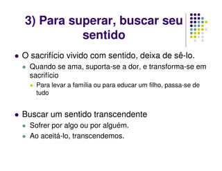 3) Para superar, buscar seu
sentido
O sacrifício vivido com sentido, deixa de sê-lo.
Quando se ama, suporta-se a dor, e transforma-se em
sacrifício
Para levar a família ou para educar um filho, passa-se de
tudo
Buscar um sentido transcendente
Sofrer por algo ou por alguém.
Ao aceitá-lo, transcendemos.
 