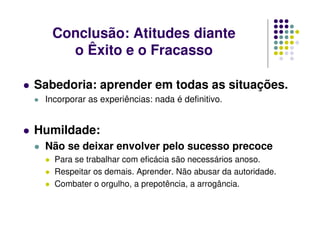 Sabedoria: aprender em todas as situações.
Incorporar as experiências: nada é definitivo.
Humildade:
Não se deixar envolver pelo sucesso precoce
Para se trabalhar com eficácia são necessários anoso.
Respeitar os demais. Aprender. Não abusar da autoridade.
Combater o orgulho, a prepotência, a arrogância.
Conclusão: Atitudes diante
o Êxito e o Fracasso
 