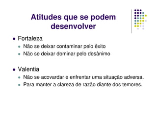Atitudes que se podem
desenvolver
Fortaleza
Não se deixar contaminar pelo êxito
Não se deixar dominar pelo desânimo
Valentia
Não se acovardar e enfrentar uma situação adversa.
Para manter a clareza de razão diante dos temores.
 