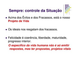 Sempre: controle da Situação
Acima dos Êxitos e dos Fracassos, está o nosso
Projeto de Vida
Os ideais nos resgatam dos fracassos.
Felicidade é coerência, liberdade, maturidade,
progresso interior.
O específico da vida humana não é só emitir
respostas, mas ter propostas, projetos vitais
 