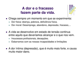 A dor e o fracasso
fazem parte da vida.
Chega sempre um momento em que se experimenta:
Dor física: doença, pobreza, deficiência física.
Dor moral: Desemprego, abandono, depressão, fracasso,...
A vida se desenvolve em estado de tensão continua
entre aquilo que deveríamos alcançar e o que nos vem.
Insucessos profissionais, decepções.
Esbarramos com as nossas incapacidades e limitações
A dor íntima (depressão), que é muito mais forte, e causa
muito maior dano.
 
