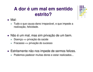 A dor é um mal em sentido
estrito?
Mal:
Tudo o que causa dano irreparável, e que impede a
realização, felicidade.
Não é um mal, mas sim privação de um bem.
Doença => privação da saúde
Fracasso => privação do sucesso
Estritamente não nos impede de sermos felizes.
Podemos padecer muitas dores e estar realizados...
 