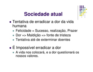 Sociedade atual
Tentativa de erradicar a dor da vida
humana
Felicidade = Sucesso, realização, Prazer
Dor => Maldição => fonte de tristeza
Tentativa até de exterminar doentes
É Impossível erradicar a dor
A vida nos colocará, e a dor questionará os
nossos valores.
 