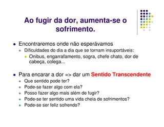 Ao fugir da dor, aumenta-se o
sofrimento.
Encontraremos onde não esperávamos
Dificuldades do dia a dia que se tornam insuportáveis:
Onibus, engarrafamento, sogra, chefe chato, dor de
cabeça, colega...
Para encarar a dor => dar um Sentido Transcendente
Que sentido pode ter?
Pode-se fazer algo com ela?
Posso fazer algo mais além de fugir?
Pode-se ter sentido uma vida cheia de sofrimentos?
Pode-se ser feliz sofrendo?
 