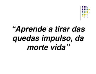 “Aprende a tirar das
quedas impulso, da
morte vida”
 