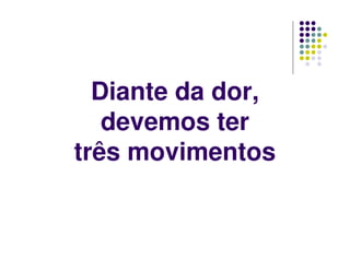 Diante da dor,
devemos ter
três movimentos
 