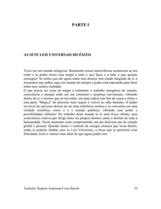 PARTE I
AS SETE LEIS UNIVERSAIS DO ÊXITO
Vives em um mundo milagroso. Realmente coisas maravilhosas acontecem ao teu
redor e tu podes trazer essa magia a tudo o que faças e a tudo o que queiras
conseguir! Se sentes que até agora todos teus desejos tem estado fungindo de ti, é
necessário que saibas eque um mundo de energia e poder está esperando para fazer
todos teus sonhos realidade.
O que precia ser coisa de magia é realmente o trabalho energético do mundo;
consciência e energia estão em um constante e perpétuo movimento, vibrando
dentro de ti, o mesmo que ao teu redor, em uma cadeia sem fim de causa e efeito e
esta parte “Mágica” do processo nem sequer é visível ao olho humano. O poder
invisível do universo deixou de ser uma referência mística e se converteu em uma
verdade científica, como o é o mundo quântico, vibrando com poder e
possibilidades infinitas! No trabalho deste mundo tu és uma força vibrnte, uma
consciência criativa que dirige tanto teu próprio destino como o destino de toda a
humanidade. Neste momento estás comprometido em um delicioso ato de criação
global e pessoal. Quando tomes o controle da energia cósmica que levas dentro,
então te poderás alinhar com as Leis Universais, a força que te permitirá criar
felicidade, êxito e valores mais além do que agora podes crer.
Tradução: Rogério Ampessan Coser Bacchi 10
 