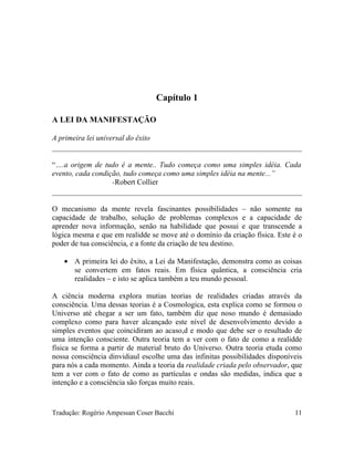 Capítulo 1
A LEI DA MANIFESTAÇÃO
A primeira lei universal do êxito
“….a origem de tudo é a mente.. Tudo começa como uma simples idéia. Cada
evento, cada condição, tudo começa como uma simples idéia na mente...”
-Robert Collier
O mecanismo da mente revela fascinantes possibilidades – não somente na
capacidade de trabalho, solução de problemas complexos e a capacidade de
aprender nova informação, senão na habilidade que possui e que transcende a
lógica mesma e que em realidde se move até o domínio da criação física. Este é o
poder de tua consciência, e a fonte da criação de teu destino.
• A primeira lei do êxito, a Lei da Manifestação, demonstra como as coisas
se convertem em fatos reais. Em física quântica, a consciência cria
realidades – e isto se aplica também a teu mundo pessoal.
A ciência moderna explora mutias teorias de realidades criadas através da
consciência. Uma dessas teorias é a Cosmologica, esta explica como se formou o
Universo até chegar a ser um fato, também diz que noso mundo é demasiado
complexo como para haver alcançado este nível de desenvolvimento devido a
simples eventos que coincidiram ao acaso,d e modo que debe ser o resultado de
uma intenção consciente. Outra teoria tem a ver com o fato de como a realidde
física se forma a partir de material bruto do Universo. Outra teoria etuda como
nossa consciência dinvidiaul escolhe uma das infinitas possibilidades disponíveis
para nós a cada momento. Ainda a teoria da realidade criada pelo observador, que
tem a ver com o fato de como as partículas e ondas são medidas, indica que a
intenção e a consciência são forças muito reais.
Tradução: Rogério Ampessan Coser Bacchi 11
 