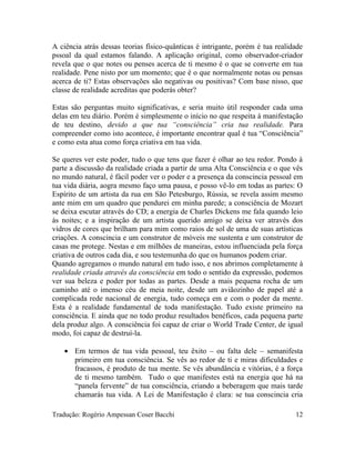 A ciência atrás dessas teorias físico-quânticas é intrigante, porém é tua realidade
pssoal da qual estamos falando. A aplicação original, como observador-criador
revela que o que notes ou penses acerca de ti mesmo é o que se converte em tua
realidade. Pene nisto por um momento; que é o que normalmente notas ou pensas
acerca de ti? Estas observações são negativas ou positivas? Com base nisso, que
classe de realidade acreditas que poderás obter?
Estas são perguntas muito significativas, e seria muito útil responder cada uma
delas em teu diário. Porém é simplesmente o início no que respeita à manifestação
de teu destino, devido a que tua “consciência” cria tua realidade. Para
compreender como isto acontece, é importante encontrar qual é tua “Consciência”
e como esta atua como força criativa em tua vida.
Se queres ver este poder, tudo o que tens que fazer é olhar ao teu redor. Pondo à
parte a discussão da realidade criada a partir de uma Alta Consciência e o que vês
no mundo natural, é fácil poder ver o poder e a presença da conscincia pessoal em
tua vida diária, aogra mesmo faço uma pausa, e posso vê-lo em todas as partes: O
Espírito de um artista da rua em São Petesburgo, Rússia, se revela assim mesmo
ante mim em um quadro que pendurei em minha parede; a consciência de Mozart
se deixa escutar através do CD; a energia de Charles Dickens me fala quando leio
às noites; e a inspiração de um artista querido amigo se deixa ver através dos
vidros de cores que brilham para mim como raios de sol de uma de suas artísticas
criações. A conscincia e um construtor de móveis me sustenta e um construtor de
casas me protege. Nestas e em milhões de maneiras, estou influenciada pela força
criativa de outros cada dia, e sou testemunha do que os humanos podem criar.
Quando agregamos o mundo natural em tudo isso, e nos abrimos completamente à
realidade criada através da consciência em todo o sentido da expressão, podemos
ver sua beleza e poder por todas as partes. Desde a mais pequena rocha de um
caminho até o imenso céu de meia noite, desde um aviãozinho de papel até a
complicada rede nacional de energia, tudo começa em e com o poder da mente.
Esta é a realidade fundamental de toda manifestação. Tudo existe primeiro na
consciência. E ainda que no todo produz resultados benéficos, cada pequena parte
dela produz algo. A consciência foi capaz de criar o World Trade Center, de igual
modo, foi capaz de destruí-la.
• Em termos de tua vida pessoal, teu êxito – ou falta dele – semanifesta
primeiro em tua consciência. Se vês ao redor de ti e miras dificuldades e
fracassos, é produto de tua mente. Se vês abundância e vitórias, é a força
de ti mesmo também. Tudo o que manifestes está na energia que há na
“panela fervente” de tua consciência, criando a beberagem que mais tarde
chamarás tua vida. A Lei de Manifestação é clara: se tua conscincia cria
Tradução: Rogério Ampessan Coser Bacchi 12
 