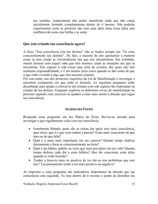 tua realidae, simpesmente não podes manifestar nada que não esteja
inicialmente formado completamente dentro de ti mesmo. Não poderás
experimentar êxito se primeiro não tens uma idéia clara (uma idéia sem
conflitos) de como este brilha e se sente.
Que está criando tua consciência agora?
A frase “Tua consciência cria teu destino” não se traduz sempre em “Tu crias
conscientemente teu destino”. De fato, a maioria de nós ignoramos a maneira
como se tem criado as circunstâncias nas que nos encontramos. Em realidade,
muitas pessoas nem sequer sabe que eles mesmos criam as situações nas que se
encontram. Eles captam a vida como uma série de eventos, dos quais não têm
nenhuma responsabilidade, e é em muitos raros casos quando se dão conta de que
o que estão vivendo é algo que eles mesmos criaram.
Por esta razão, uns dos primeiros requisitos da Lei de Manifestação é investigar e
encontrar exatamente em que estás te focando. As seguintes perguntas estão
desenhadas para ajudar a colocar-te em contato com este aspecto tão importante na
criação de teu destino. Enquanto exploras os diferentes níveis de manifestação no
próximo capítulo, este exercício te ajudará a estar mais atento à direção que segue
tua consciência.
DIÁRIO DO ÊXITO
Responda estas perguntas em teu Diário do Êxito. Revise-as amiúde para
investigar o que regularmente crias com tua consciência.
• Geralmente falando, quais são as coisas das quais tens mais consciência,
quer dizer, que é o que mais tendes a pensar? Estás mais consciente do que
tens ou do que falta?
• Qual é a meta mais importante em tua carreira? Quanto tempo dedicas
diariamente a focar-te conscientemente no êxito?
• Qual é teu hábito, padrão ou vício que mais prevalece em tua vida? Quanto
tempo dedicas cada dia a estes hábitos? Que tão consciente estás deles
quando os estás fazendo?
• Tendes a focar-te mais no positivo de teu dia ou nos problemas que este
traz? Teu pensamento tende a ser mais positivo ou negativo?
As respostas a estas perguntas são indicadores importantes da direção que tua
consciência está seguindo. Tu tens dentro de ti mesmo o poder de desenhar teu
Tradução: Rogério Ampessan Coser Bacchi 13
 