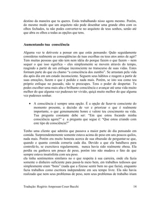 destino da maneira que tu queres. Estás trabalhando nisso agora mesmo. Porém,
do mesmo modo que um arquiteto não pode desenhar uma grande obra com os
olhos fechados, tu não podes converter-te no arquiteto de teus sonhos, senão até
que abra os olhos a todas as opções que tens.
Aumentando tua consciência
Alguma vez te detiveste a pensar em que estás pensando: Quão seguidamente
consideras realmente as conseqüências de tuas escolhas ou teus atos antes de agir?
Tem muitas pessoas que não tem nem idéia do porque fazem o que fazem – nem
sequer o que isso significa – eles simplesmente se movem através do tempo,
reagindo a partir de um enfoque inconsciente no transcurso de suas vidas. Estes
formam parte do que eu chamo “a consciência dos zumbis”. Se arrastam pela vida
dia após dia em um estado inconsciente. Seguem seus hábitos e reagem a partir de
suas emoções, fazem o que é pedido e nada mais. Porém, se isto soa como teu
próprio enfoque no passado, não te preocupes. Tens o poder de despertar. Tu
podes escolher uma mais alta e brilhante consciência e avançar até uma vida muito
melhor do que alguma vez pudesses ter vivido, quiçá muito melhor do que alguma
vez pudesses sonhar.
• A consciência é sempre uma opção. É a opção de fazer-te consciente do
momento presente, a decisão de ver e priorizar o que é realmente
importante, o que genuinamente honre e valore teu crescimento na vida.
Tua pregunta constante debe ser: “Em que estou focando minha
consciência agora?” e a pregunta que segue é: “Que estou criando com
este tipo de consciência?”
Tenho uma cliente que admitia que passava a maior parte do dia pensando em
comida. Surpreendentemente somente estava acima do peso em uns poucos quilos,
nada mais. Porém era muito honesta acerca de sua obsessão de perguntar-se que,
quando e quanta comida comeria cada dia. Devido a que ela batalhava para
controlá-lo, se exercitava regularmente, nunca havia sido realmente obesa. Ela
perdia ou ganhava um pouco de peso, porém isto não mudava o fato de que
sempre estava insatisfeita com seu peso.
ela tinha sentimentos similares no o que respeita à sua carreira, onde ela fazia
somente o dinheiro suficiente para passá-la meio bem, em trabalhos tediosos que
simplesmente eram “bons” (nada que a fizesse sentir bem no que fazia), enquanto
fazia trabalhos como escritora independente em seu tempo livre. Ela não havia
realizado que nem seus problemas de peso, nem seus problemas de trabalho iriam
Tradução: Rogério Ampessan Coser Bacchi 14
 