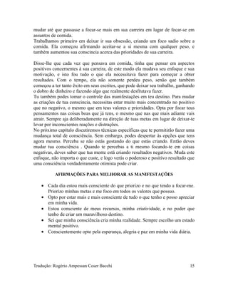 mudar até que passasse a focar-se mais em sua carreira em lugar de focar-se em
assuntos de comida.
Trabalhamos primeiro em deixar ir sua obsessão, criando um foco sadio sobre a
comida. Ela começou afirmando aceitar-se a si mesma com qualquer peso, e
também aumentou sua conscincia acerca das prioridades de sua carreira.
Disse-lhe que cada vez que pensava em comida, tinha que pensar em aspectos
positivos concernentes à sua carreira, de este modo ela mudava seu enfoque e sua
motivação, e isto fou tudo o que ela necessitava fazer para começar a obter
resultados. Com o tempo, ela não somente perdeu peso, senão que também
começou a ter tanto êxito em seus escritos, que pode deixar seu trabalho, ganhando
o dobro de dinheiro e fazendo algo que realmente desfrutava fazer.
Tu também podes tomar o controle das manifestações em teu destino. Para mudar
as criações de tua conscincia, necessitas estar muito mais concentrado no positivo
que no negativo, o mesmo que em teus valores e prioridades. Opta por focar teus
pensamentos nas coisas boas que já tens, o mesmo que nas que mais adiante vais
atrair. Sempre aja deliberadamente na direção de tuas metas em lugar de deixar-te
levar por inconscientes reações e distrações.
No próximo capítulo discutiremos técnicas específicas que te permitirão fazer uma
mudança total de consciência. Sem embargo, podes despertar às opções que tens
agora mesmo. Perceba se não estás gostando do que estás criando. Então deves
mudar tua consciência . Quando te percebas a ti mesmo focando-te em coisas
negativas, deves saber que tua mente está criando resultados negativos. Muda este
enfoque, não importa o que custe, e logo verás o poderoso e positivo resultado que
uma consciência verdadeiramente otimista pode criar.
AFIRMAÇÕES PARA MELHORAR AS MANIFESTAÇÕES
• Cada dia estou mais consciente do que priorizo e no que tendo a focar-me.
Priorizo minhas metas e me foco em todos os valores que possuo.
• Opto por estar mais e mais consciente de tudo o que tenho e posso apreciar
em minha vida.
• Estou consciente de meus recursos, minha criatividade, e no poder que
tenho de criar um maravilhoso destino.
• Sei que minha consciência cria minha realidade. Sempre escolho um estado
mental positivo.
• Conscientemente opto pela esperança, alegria e paz em minha vida diária.
Tradução: Rogério Ampessan Coser Bacchi 15
 