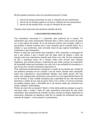 Há três grandes maneiras como tua ressonância pessoal é criada.
1. através de energia emocional, ou seja, as vibrações de teus sentimentos.
2. através de tua energia cognitiva, ou seja as vibrações de teus pensamentos.
3. através de tua energia física, ou seja as vibrações de teu corpo.
Vejamos mais acerca dos dois primeiros métodos da lista.
A TRANSMISSÃO EMOCIONAL
Tua ressonância emocional é a expressão mais poderosa de ti mesmo. Os
sentimentos que sentes diariamente transmite altos e claros sinais acerca de quem
és e o que esperas do mundo. Se és um temeroso crônico, por exemplo, então é o
que projetas e atrairás somente mais e mais situações que te causarão temor. Se o
enfado é o que predomina, estás enviando sinais de que esperas hostilidade, e é
exatamente o que conseguirás.
Porém se optas por uma atitude mais tranqüila e feliz, transmites a mensagem de
que o que esperas é que o mundo seja um lugar cheio de alegria, e tanto tua
energia como tuas expectativas atrairão mais disso a tua vida. Se tens sentimentos
de paz e segurança acerca de ti mesmo, então estes enviam uma vibração
magnética, que atrairão pessoas e experiências que trarão consigo um sentimento
de serenidade ainda mais profunda a tua vida. Isto é tua realidade de ressonância: o
que envias até o exterior certamente regressará a ti.
Teus sentimento predominantes energizam a criação de teu destino por virtude de
sua poderosa presença em teu coração e em tua mente. Quanto mais carregadas
sejam tuas experiências, emocionalmente falando, mais poder gerará. Por esta
razão, uma mudança para sentimentos mais positivos é um requerimento básico da
Lei de Atração. É uma verdade energética que a qualidade de tua vida emocional
determina o calibre de tua vida em geral. Nisto a lei é estrita: o Universo retornará
tua própria alegria, amor e felicidade até ti; do mesmo modo que retornará teus
medos, enfados e infelicidades.
Porém, de onde vêm as emoções? Qual é a fonte desta poderosa energia na qual te
encontras todo o tempo? Atrás de cada experiência emocional há uma fonte
estimulante. Seja sentimento de irritação ou amor, miséria ou alegria, depressão ou
entusiasmo, chateação ou sabedoria, cada flor ou espinho do sentimento tem uma
semente de origem – e esta semente é o pensamento.
Tradução: Rogério Ampessan Coser Bacchi 19
 