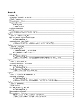 Sumário
INTRODUÇÃO......................................................................................................................................... 4
A contagem regressiva até o êxito.........................................................................................................4
Ciência-Finanças................................................................................................................................... 4
Deixando atrás o futuro.........................................................................................................................5
Viagem até o êxito.................................................................................................................................7
INTENÇÕES............................................................................................................................... 7
AFIRMAÇÕES............................................................................................................................8
Uma mudança rápida.............................................................................................................................8
PARTE I...................................................................................................................................................10
AS SETE LEIS UNIVERSAIS DO ÊXITO....................................................................................... 10
Capítulo 1.................................................................................................................................................11
A LEI DA MANIFESTAÇÃO............................................................................................................11
Que está criando tua consciência agora?.............................................................................................13
DIÁRIO DO ÊXITO..................................................................................................................13
Aumentando tua consciência..............................................................................................................14
AFIRMAÇÕES PARA MELHORAR AS MANIFESTAÇÕES.............................................. 15
Capitulo 2.................................................................................................................................................17
A LEI DE ATRAÇÃO........................................................................................................................ 17
Tua Carta Energética...........................................................................................................................18
A TRANSMISSÃO EMOCIONAL.......................................................................................... 19
O PENSAMENTO É A CHAVE...............................................................................................20
PEE para ti...........................................................................................................................................21
DIÁRIO DO ÊXITO..................................................................................................................22
AFIRMAÇÕES PARA CONSEGUIR UM MAGNETISMO DINÂMICO............................. 23
Capitulo 3.................................................................................................................................................24
A LEI DO DESEJO PURO.................................................................................................................24
Acalmando Intenções Conflitantes......................................................................................................25
Do Desejo ao Mérito........................................................................................................................... 26
DIÁRIO DO ÊXITO..................................................................................................................27
Quando Quiseres Algo, Deixa-o Ir......................................................................................................28
AFIRMAÇÕES DO DESEJO PURO........................................................................................28
Capítulo 4.................................................................................................................................................29
A LEI DO PROPÓSITO PARADOXAL............................................................................................29
Superando o Paradoxo.........................................................................................................................31
DIÁRIO DO ÊXITO..................................................................................................................34
AFIRMAÇÕES PARA DEIXAR IR O PROPÓSITO PARADOXAL.....................................35
Capítulo 5.................................................................................................................................................36
A LEI DA HARMONIA.....................................................................................................................36
Auto-Harmonia....................................................................................................................................37
PRIORIDADES PACIFICAS.............................................................................................................37
DIÁRIO DO ÊXITO..................................................................................................................39
Harmonia com os Demais................................................................................................................... 39
Harmonia com o Universo.................................................................................................................. 40
MEDITAÇÃO: TUA SAGRADA CONEXÃO........................................................................ 41
AFIRMAÇÕES PARA VIVIER EM HARMONIA..................................................................42
 