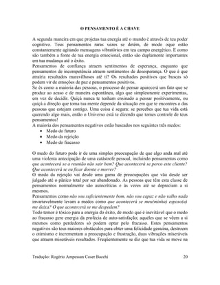 O PENSAMENTO É A CHAVE
A segunda maneira em que projetas tua energia até o mundo é através de teu poder
cognitivo. Teus pensamentos raras vezes se detém, de modo oque estão
constantemente agitando mensagens vibratórios em teu campo energético. E como
são também a fonte de tua energia emocional, então são duplamente importantes
em tua mudança até o êxito.
Pensamentos de confiança atraem sentimentos de esperança, enquanto que
pensamentos de incompetência atraem sentimentos de desesperança. O que é que
atrairia resultados maravilhosos até ti? Os resultados positivos que buscas só
podem vir de emoções de paz e pensamentos positivos.
Se és como a maioria das pessoas, o processo de pensar aparecerá um fato que se
produz ao acaso e de maneira espontânea, algo que simplesmente experimentas,
em vez de decidir. Quiçá nunca te tenham ensinado a pensar positivamente, ou
quiçá a direção que toma tua mente depende da situação em que te encontres o das
pessoas que estejam contigo. Uma coisa é segura: se percebes que tua vida está
querendo algo mais, então o Universo está te dizendo que tomes controle de teus
pensamentos!
A maioria dos pensamentos negativos estão baseados nos seguintes três medos:
• Medo do futuro
• Medo da rejeição
• Medo do fracasso
O medo do futuro pode ir de uma simples preocupação de que algo anda mal até
uma violenta antecipação de uma catástrofe pessoal, incluindo pensamentos como
que acontecerá se a reunião não sair bem? Que acontecerá se perco este cliente?
Que acontecerá se eu ficar doente e morrer?
O medo da rejeição vai desde uma gama de preocupações que vão desde ser
julgado até o pânico total por ser abandonado. As pessoas que têm esta classe de
pensamentos normalmente são autocríticas e às vezes até se depreciam a si
mesmos.
Pensamentos como não sou suficientemente bom, não sou capaz e não valho nada
invariavelmente levam a medos como que acontecerá se meu(minha) esposo(a)
me deixa? O que acontecerá se me despedem?
Todo temor é tóxico para a energia do êxito, de modo que é inevitável que o medo
ao fracasso gere energia da profecia de auto-satisfação; aqueles que se vêem a si
mesmos como perdedores só podem optar pelo fracasso. Estes pensamentos
negativos são teus maiores obstáculos para obter uma felicidade genuína, destroem
o otimismo e incrementam a preocupação e frustração, duas vibrações miseráveis
que atraem miseráveis resultados. Freqüentemente se diz que tua vida se move na
Tradução: Rogério Ampessan Coser Bacchi 20
 