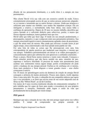 direção de teu pensamento dominante, e a razão disto é a energia em teus
pensamentos.
Meu cliente David vivia sua vida com um extensivo sentido de medo. Estava
constantemente preocupado acerca do que as outras pessoas pensavam, julgando-
se a si mesmo e assumindo que os outros faziam o mesmo. Ainda que arranjava o
suficiente para manter seu trabalho, seus medos lhe impediam avançar. Ele era
inteligente e criativo, e normalmente tinha boas idéias, mas nunca tinha a
confiança de apresentá-las. Depois de 20 anos no mesmo trabalho, descobriu que
estava fazendo só o suficiente dinheiro para sobreviver, porém, a menos que
fizesse algumas mudanças, nunca ganharia mais que isso.
David sabia que tinha que fazer algo. O medo era sua emoção predominante, e
preocupações, rejeições e o que o julgavam eram seus pensamentos primários. Sua
energia emocional/cognitiva estava constantemente agitando sinais de pessimismo,
o que lhe atraía mais do mesmo. Mas ainda que estivesse vivendo assim já por
algum tempo, estava determinado a não ficar parado neste padrão de vida.
Fez uma lista de todas as coisas que lhe preocupavam com uma lista
correspondente de opções positivas que mudariam suas emoções, o mesmo que
sua energia. Trabalhava persistentemente em deixar ir as velhas preocupações, e
conscientemente optava por substituí-las com aprazíveis e confiantes conclusões.
Pouco a pouco, David ficou menos temeroso e muito mais relaxado. Começou a
sentir emoções positivas que não havia sentido em anos, emoções de paz,
esperança e inclusive felicidade. O processo de mudar seus pensamentos para
acalmar seus sentimentos tomou algum tempo, porém eventualmente ele pode
sentir a mudança de sua energia pessoal. Encheu-se de confiança em si mesmo,
ficou mais produtivo e ficou disposto a tomar grandes riscos – seus chefes
começaram a notá-lo.
Em 18 meses de aprendizagem acerca da dinâmica da criação de energia David
conseguiu a primeira de muitas promoções. Poucos anos depois, recebi algumas
fotos e uma carta dele. Na carta, o cabeçalho de sua companhia indicava que agora
era o vice presidente, e as fotos que enviou eram de sua recém adquirida casa de
férias na ilha “Milton Head”, ao sul de Carolina.
Em menos de 4 anos reverteu totalmente décadas de estancamento energético. E
pelo trabalho que foi capaz de fazer para mudar a ressonância de seus próprios
pensamentos e emoções, finalmente pôde lograr o estilo de vida que
profundamente havia desejado por muito tempo.
PEE para ti
Qualquer que seja a situação de tua vida, não tens porque seguir preso nos velhos
padrões. É tempo de compreender tua própria conexão de
Tradução: Rogério Ampessan Coser Bacchi 21
 