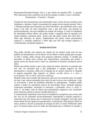 Pensamento/Emoções/Energia. Isto é o que chamo de equação PEE. A equação
PEE representa como o primeiro nível de tua energia é criado, e esta é a fórmula:
Pensamentos + Emoções = Energia
O poder de teus pensamentos mais dominantes mais a força de tuas emoções mais
freqüentes e intensas é igual à ressonância do campo de tua energia pessoal. Esta é
a vibração pulsante que transmite teu sinal individual e que determina tudo o que
atrais à tua vida. Se estás insatisfeito com o que tens feito, seja pessoal ou
profissionalmente, tens que trabalhar em mudar tua energia. E como os estudantes
de matemática básica sabem, não podes mudar a segunda parte da equação sem
mudar também a primeira parte. Assim com não podes somar dois mais dois e
obter algo diferente de quatro, simplesmente não podes somar pensamentos
negativos e emoções negativas e obter algo que não seja energia negativa, e
eventualmente, resultados negativos.
DIÁRIO DO ÊXITO
Para poder abordar este aspecto da criação de teu destino toma nota de teus
padrões de pensamentos em teu diário. Se teu diário é muito grande para carregá-
lo todo o tempo, então carrega uma pequena caderneta contigo. À medida que
descubras as idéias mais comuns que experimentas, encontrarás que tendes a
pensar acerca do mesmo uma e outra vez, repetindo as mesmas conclusões acerca
delas.
Depois que tenhas escrito o que é que ocupa tua mente, descreve as emoções que
isto cria. Se encontras que o que predomina é energia negativa de teus
pensamentos e emoções, então cria a intenção de, ao menos, deixá-las ir. Quando
te pegares pensando algo negativo só afirma: escolho deixar ir o juízo e
preocupação. Em vez disto, opto pela confiança.
Quando sintas uma emoção não prazerosa, pára por um momento para investigar
em que é que estavas pensando justo antes de que tivesses esse sentimento. Logo
vê novamente a fonte do problema liberando os pensamentos. Também podes
reduzir o poder do sentimento através de movimento físico, tomando algumas
respirações profundas, relaxando os músculos, e afirmando: deixo ir, deixo ir,
deixo ir. Se podes, trata de alterar teus pensamentos negativos com conclusões
mais otimistas, porém ao menos escolha deixá-los ir.
É extremamente importante estar atento às freqüências energéticas que envias cada
dia. Em vez de responder inconscientemente, transmitindo a energia cognitiva e
emocional que não queres que te represente no mundo energético, tens que estar
muito atento de tuas opções em pensamentos e sentimentos. Pode parecer difícil ao
início, porém é crucial na projeção de energia de êxito. É muito fortificante saber
que é tu mesmo quem envia as ondas de informação que te definem no mundo, e
Tradução: Rogério Ampessan Coser Bacchi 22
 