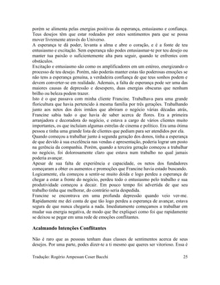 porém se alimenta pelas energias positivas da esperança, entusiasmo e confiança.
Teus desejos têm que estar rodeados por estes sentimentos para que se possa
mover livremente através do Universo.
A esperança te dá poder, levanta a alma e abre o coração, e é a fonte de teu
entusiasmo e excitação. Sem esperança não podes entusiasmar-te por teu desejo ou
manter tua paixão o suficientemente alta para seguir, quando te enfrentes com
obstáculos.
Excitação e entusiasmo são como os amplificadores em um estéreo, energizando o
processo de teu desejo. Porém, não poderás manter estas tão poderosas emoções se
não tens a esperança genuína, a verdadeira confiança de que teus sonhos podem e
devem converter-se em realidade. Ademais, a falta de esperança pode ser uma das
maiores causas de depressão e desespero, duas energias obscuras que nenhum
brilho ou beleza podem trazer.
Isto é o que passava com minha cliente Francine. Trabalhava para uma grande
floricultura que havia pertencido à mesma família por três gerações. Trabalhando
junto aos netos dos dois irmãos que abriram o negócio várias décadas atrás,
Francine sabia tudo o que havia de saber acerca de flores. Era a primeira
arranjadora e decoradora do negócio, e estava a cargo de vários clientes muito
importantes, os que incluíam algumas estrelas de cinema e político. Era uma ótima
pessoa e tinha uma grande lista de clientes que pediam para ser atendidos por ela.
Quando começou a trabalhar junto à segunda geração dos donos, tinha a esperança
de que devido à sua excelência nas vendas e apresentação, poderia lograr um posto
na gerência da companhia. Porém, quando a terceira geração começou a trabalhar
no negócio, foi dolorosamente claro que estava num trabalho no qual jamais
poderia avançar.
Apesar de sua falta de experiência e capacidade, os netos dos fundadores
começaram a obter os aumentos e promoções que Francine havia estado buscando.
Logicamente, ela começou a sentir-se muito doída e logo perdeu a esperança de
chegar a estar a frente do negócio, perdeu todo o entusiasmo pelo trabalho e sua
produtividade começou a decair. Em pouco tempo foi advertida de que seu
trabalho tinha que melhorar, do contrário seria despedida.
Francine se encontrava em uma profunda depressão quando veio ver-me.
Rapidamente me dei conta de que tão logo perdeu a esperança de avançar, estava
segura de que nunca chegaria a nada. Imediatamente começamos a trabalhar em
mudar sua energia negativa, de modo que lhe expliquei como foi que rapidamente
se deixou se pegar em uma rede de emoções conflitantes.
Acalmando Intenções Conflitantes
Não é raro que as pessoas tenham duas classes de sentimentos acerca de seus
desejos. Por uma parte, podes dizer-te a ti mesmo que queres ser vitorioso. Essa é
Tradução: Rogério Ampessan Coser Bacchi 25
 