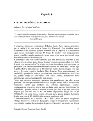 Capítulo 4
A LEI DO PROPÓSITO PARADOXAL
A Quarta lei Universal do Êxito
“O campo quântico somente é outro nível da consciência pura ou potencial puro.
Este campo quântico está influenciado pela intenção e o desejo”
-Deepak Chopra
O render-se é só um dos componentes da Lei do Desejo Puro, o campo energético
que o rodeia é do que trata a Quarta Lei Universal. Este princípio revela
exatamente o que acontece quando deixamos que a Urgência e a Necessidade
sejam nossas motivações maiores. O desejo de triunfar é um comportamento
natural e saudável, porém as emoções a seu redor, e por que o queremos é o que
determina a natureza de sua energia.
A confiança é um bom fluído vibratório que atrai resultados; desespero é uma
vibração seca e agitada que o detém. Quando pensamos em nossa luta pelo êxito,
de onde vem nossos medos? Se origina em nossa insatisfação pelo que temos e o
que somos. Nos temos convertido em uma sociedade de “Devo Ter”. Vemos algo
na publicidade e pensamos que o devemos ter. Vemos nossos amigos com algo
novo e devemos possuí-lo também. Nos deixamos levar completamente por
insatisfação quando não temos o que queremos e estamos dispostos a endividar-
nos, perder tempo de convivência com nossa família, trabalhando horas
intermináveis simplesmente para ter mais e mais.
Porém, que acontece enquanto esperamos desesperadamente por obter o que
queremos? Estamos projetando uma terrível energia, porque não só nos sentimos
insatisfeitos senão que também nos sentimos necessitados. Estamos
constantemente obsessivos com o que nos falta, tanto que nos convertemos em
endividados, quando vemos as demais pessoas que têm o que nós queremos.
Alguém que tem uma casa de R$ 100.000,00 seguramente deseja uma de R$
300.000,00 e se sente pobre, porém a Pessoa que a possui poderia facilmente
desejar uma casa de R$ 600.000,00 e sentir-se igualmente mal.
O processo continua até o nível de “DEVO TER”, pensa no tipo de energia que
este tipo de emoções pode criar! Teu próprio campo de energia vibra regularmente
com agitação palpável de nostalgia e desespero. É provável que envies um tipo de
Tradução: Rogério Ampessan Coser Bacchi 29
 