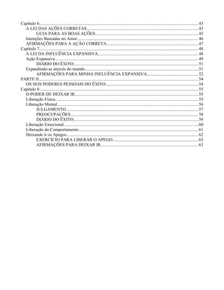 Capítulo 6.................................................................................................................................................43
A LEI DAS AÇÕES CORRETAS......................................................................................................43
GUIA PARA AS BOAS AÇÕES..............................................................................................45
Intenções Baseadas no Amor.............................................................................................................. 46
AFIRMAÇÕES PARA A AÇÃO CORRETA....................................................................................47
Capítulo 7.................................................................................................................................................48
A LEI DA INFLUÊNCIA EXPANSIVA........................................................................................... 48
Ação Expansiva...................................................................................................................................49
DIÁRIO DO ÊXITO..................................................................................................................51
Expandindo-se através do mundo........................................................................................................51
AFIRMAÇÕES PARA MINHA INFLUÊNCIA EXPANSIVA...............................................52
PARTE II................................................................................................................................................. 54
OS SEIS PODERES PESSOAIS DO ÊXITO.....................................................................................54
Capítulo 8.................................................................................................................................................55
O PODER DE DEIXAR IR.................................................................................................................55
Liberação Física.................................................................................................................................. 55
Liberação Mental.................................................................................................................................56
JULGAMENTO.........................................................................................................................57
PREOCUPAÇÕES.................................................................................................................... 58
DIÁRIO DO ÊXITO..................................................................................................................59
Liberação Emocional...........................................................................................................................60
Liberação do Comportamento.............................................................................................................61
Deixando ir os Apegos........................................................................................................................ 62
EXERCÍCIO PARA LIBERAR O APEGO.............................................................................. 63
AFIRMAÇÕES PARA DEIXAR IR.........................................................................................63
 