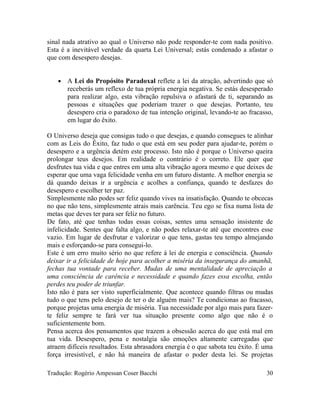 sinal nada atrativo ao qual o Universo não pode responder-te com nada positivo.
Esta é a inevitável verdade da quarta Lei Universal; estás condenado a afastar o
que com desespero desejas.
• A Lei do Propósito Paradoxal reflete a lei da atração, advertindo que só
receberás um reflexo de tua própria energia negativa. Se estás desesperado
para realizar algo, esta vibração repulsiva o afastará de ti, separando as
pessoas e situações que poderiam trazer o que desejas. Portanto, teu
desespero cria o paradoxo de tua intenção original, levando-te ao fracasso,
em lugar do êxito.
O Universo deseja que consigas tudo o que desejas, e quando consegues te alinhar
com as Leis do Êxito, faz tudo o que está em seu poder para ajudar-te, porém o
desespero e a urgência detém este processo. Isto não é porque o Universo queira
prolongar teus desejos. Em realidade o contrário é o correto. Ele quer que
desfrutes tua vida e que entres em uma alta vibração agora mesmo e que deixes de
esperar que uma vaga felicidade venha em um futuro distante. A melhor energia se
dá quando deixas ir a urgência e acolhes a confiança, quando te desfazes do
desespero e escolher ter paz.
Simplesmente não podes ser feliz quando vives na insatisfação. Quando te obcecas
no que não tens, simplesmente atrais mais carência. Teu ego se fixa numa lista de
metas que deves ter para ser feliz no futuro.
De fato, até que tenhas todas essas coisas, sentes uma sensação insistente de
infelicidade. Sentes que falta algo, e não podes relaxar-te até que encontres esse
vazio. Em lugar de desfrutar e valorizar o que tens, gastas teu tempo almejando
mais e esforçando-se para consegui-lo.
Este é um erro muito sério no que refere à lei de energia e consciência. Quando
deixar ir a felicidade de hoje para acolher a miséria da insegurança do amanhã,
fechas tua vontade para receber. Mudas de uma mentalidade de apreciação a
uma consciência de carência e necessidade e quando fazes essa escolha, então
perdes teu poder de triunfar.
Isto não é para ser visto superficialmente. Que acontece quando filtras ou mudas
tudo o que tens pelo desejo de ter o de alguém mais? Te condicionas ao fracasso,
porque projetas uma energia de miséria. Tua necessidade por algo mais para fazer-
te feliz sempre te fará ver tua situação presente como algo que não é o
suficientemente bom.
Pensa acerca dos pensamentos que trazem a obsessão acerca do que está mal em
tua vida. Desespero, pena e nostalgia são emoções altamente carregadas que
atraem difíceis resultados. Esta abrasadora energia é o que sabota teu êxito. É uma
força irresistível, e não há maneira de afastar o poder desta lei. Se projetas
Tradução: Rogério Ampessan Coser Bacchi 30
 