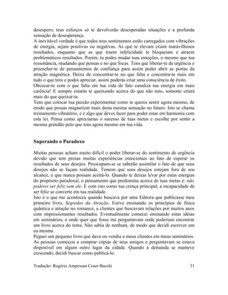 desespero, teus esforços só te devolverão desesperadas situações e a profunda
sensação de desesperança.
A inevitável verdade é que todos teus sentimentos estão carregados com vibrações
de energia, sejam positivas ou negativas. As que te elevam criam maravilhosos
resultados, enquanto que as que traem infelicidade te bloqueiam e atraem
problemáticos resultados. Porém, tu podes mudar tuas emoções, o mesmo que tua
ressonância, mudando que pensas e no que focas. Tens que liberar-te da urgência e
preencher-te de pensamentos de confiança para assim poder abrir as portas da
atração magnética. Deixa de concentrar-te no que falta e concentra-te mais em
tudo o que tens e podes apreciar, assim poderás criar uma consciência de êxito.
Obcecar-te com o que falta em tua vida de fato canaliza tua energia em mais
carência! E sempre estarás te queixando acerca do que não tens, somente criará
mais do que queixar-te.
Tens que colocar tua paixão experimentar como te queres sentir agora mesmo, de
modo que possas magnetizar mais desta mesma sensação no futuro. Isto se chama
treinamento vibratório, e é algo que deves fazer para poder estar em harmonia com
esta lei. Pensa como apreciarias o sucesso de tuas metas e escolhe por sentir a
mesma gratidão pelo que tens agora mesmo em tua vida.
Superando o Paradoxo
Muitas pessoas acham muito difícil o poder liberar-se do sentimento de urgência
devido que tem presas muitas experiências emocionais ao fato de esperar os
resultados de seus desejos. Preocupam-se se saberão assimilar o fato de que seus
desejos não se façam realidade. Temem que seus desejos estejam fora de seu
alcance, e que nunca possam aceitá-lo. Quando te deixas levar por estas energias
do propósito paradoxal, o pensamento que predomina acerca de tuas metas é: não
poderei ser feliz sem ele. E com isto como tua crença principal, a incapacidade de
ser feliz se converte em tua realidade.
Isto é o que me aconteceu quando buscava por uma Editora que publicasse meu
primeiro livro, Segredos da Atração. Estive ensinando os princípios de física
quântica e atração no romance, a clientes que buscavam relações por muitos anos
com impressionantes resultados. Eventualmente comecei ensinando estas idéias
em seminários, e onde quer que fosse me perguntavam onde poderiam encontrar
um livro acerca do tema. Não sabia de nenhum, de modo que decidi escrever um
eu mesma.
Peguei um pequeno livro que dava ou vendia a meus clientes em meus seminários.
As pessoas começou a comprar cópias de seus amigos e perguntavam se estava
disponível em algum outro lugar da cidade. Quando a demanda se manteve
crescendo, decidi buscar como publicá-lo.
Tradução: Rogério Ampessan Coser Bacchi 31
 