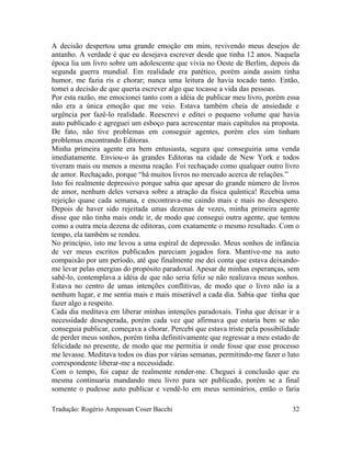 A decisão despertou uma grande emoção em mim, revivendo meus desejos de
antanho. A verdade é que eu desejava escrever desde que tinha 12 anos. Naquela
época lia um livro sobre um adolescente que vivia no Oeste de Berlim, depois da
segunda guerra mundial. Em realidade era patético, porém ainda assim tinha
humor, me fazia ris e chorar; nunca uma leitura de havia tocado tanto. Então,
tomei a decisão de que queria escrever algo que tocasse a vida das pessoas.
Por esta razão, me emocionei tanto com a idéia de publicar meu livro, porém essa
não era a única emoção que me veio. Estava também cheia de ansiedade e
urgência por fazê-lo realidade. Reescrevi e editei o pequeno volume que havia
auto publicado e agreguei um esboço para acrescentar mais capítulos na proposta.
De fato, não tive problemas em conseguir agentes, porém eles sim tinham
problemas encontrando Editoras.
Minha primeira agente era bem entusiasta, segura que conseguiria uma venda
imediatamente. Enviou-o às grandes Editoras na cidade de New York e todos
tiveram mais ou menos a mesma reação. Foi rechaçado como qualquer outro livro
de amor. Rechaçado, porque “há muitos livros no mercado acerca de relações.”
Isto foi realmente depressivo porque sabia que apesar do grande número de livros
de amor, nenhum deles versava sobre a atração da física quântica! Recebia uma
rejeição quase cada semana, e encontrava-me caindo mais e mais no desespero.
Depois de haver sido rejeitada umas dezenas de vezes, minha primeira agente
disse que não tinha mais onde ir, de modo que consegui outra agente, que tentou
como a outra meia dezena de editoras, com exatamente o mesmo resultado. Com o
tempo, ela também se rendeu.
No princípio, isto me levou a uma espiral de depressão. Meus sonhos de infância
de ver meus escritos publicados pareciam jogados fora. Mantive-me na auto
compaixão por um período, até que finalmente me dei conta que estava deixando-
me levar pelas energias do propósito paradoxal. Apesar de minhas esperanças, sem
sabê-lo, contemplava a idéia de que não seria feliz se não realizava meus sonhos.
Estava no centro de umas intenções conflitivas, de modo que o livro não ia a
nenhum lugar, e me sentia mais e mais miserável a cada dia. Sabia que tinha que
fazer algo a respeito.
Cada dia meditava em liberar minhas intenções paradoxais. Tinha que deixar ir a
necessidade desesperada, porém cada vez que afirmava que estaria bem se não
conseguia publicar, começava a chorar. Percebi que estava triste pela possibilidade
de perder meus sonhos, porém tinha definitivamente que regressar a meu estado de
felicidade no presente, de modo que me permitia ir onde fosse que esse processo
me levasse. Meditava todos os dias por várias semanas, permitindo-me fazer o luto
correspondente liberar-me a necessidade.
Com o tempo, foi capaz de realmente render-me. Cheguei à conclusão que eu
mesma continuaria mandando meu livro para ser publicado, porém se a final
somente o pudesse auto publicar e vendê-lo em meus seminários, então o faria
Tradução: Rogério Ampessan Coser Bacchi 32
 
