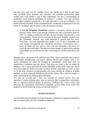 Em meu caso, tudo isto foi verdade. Estou convencida que o fato de não haver
sido escolhida nesse primeiro ano acarretou um resultado profissional muito
melhor para mim, porém o que é mais importante, me deu a oportunidade de
confrontar meus próprios problemas de urgência e controle. Tive que enfrentar
meu próprio propósito paradoxal, e tive que aprender a viver em confiança e em
minha própria felicidade. Estava constantemente escolhendo a alegria presente que
trouxe os resultados que eu queria, e não da maneira contrária.
• A Lei do Propósito Paradoxal assinala o paradoxo oculto do êxito
pessoal. Podes obter o que desejas sabendo que não o necessitas para ser
feliz! Te obriga a mudar teu enfoque de uma intenção desesperada a uma
busca pacífica. Nunca envies a energia de que estás disposto a esperar por
tua felicidade, somente que estás disposto a esperar por tua meta.
Necessitar um êxito particular para poder viver em paz e felicidade cria
uma energia desesperada que totalmente envenena a ressonância com o
êxito, de modo que tens que ser claro com tuas intenções e não deves ter
medo de tuas motivações. Persiga tuas metas porque as queres para ampliar
a felicidade que já tens em tua vida e não porque te sentirás miserável sem
elas.
Quando estava em processo de publicar meu livro, havia construído uma rede de
necessidades desesperadas sem sequer sabê-lo. Investi meu próprio valor e até
minha identidade em tratar de consegui-lo, construindo assim uma séria de
catastróficos resultados que não queria. Para mim era como o fim do sonho de
infância e até a morte potencial de minha felicidade profissional. Senti que nunca
mais seria capaz de definir-me como escritora. Porém, nada disto era certo, porque
eu já era uma escritora, comprometida com meus sonhos de infância, e podia
escolher ser feliz enquanto trabalhava em minhas metas. Meu valor era seguro, e
estava encarregada de minha própria definição.
Tive que me recordar que o êxito não depende de nenhum evento. Tive que
regressar à minha intenção pura: que era escrever para compartilhar informação
que eu esperava poderia ajudar as pessoas. Nenhuma das outras coisas que
pareciam tão importantes importavam realmente, porém ainda assim todas elas
também se deram foram tão pronto como pude deixar ir!
DIÁRIO DO ÊXITO
Usa teu diário para investigar tua lista de desejos. Responde às seguintes perguntas
para encontrar quais são tuas verdadeiras intenções:
Tradução: Rogério Ampessan Coser Bacchi 34
 