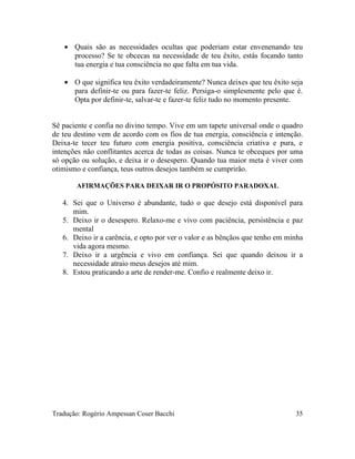 • Quais são as necessidades ocultas que poderiam estar envenenando teu
processo? Se te obcecas na necessidade de teu êxito, estás focando tanto
tua energia e tua consciência no que falta em tua vida.
• O que significa teu êxito verdadeiramente? Nunca deixes que teu êxito seja
para definir-te ou para fazer-te feliz. Persiga-o simplesmente pelo que é.
Opta por definir-te, salvar-te e fazer-te feliz tudo no momento presente.
Sê paciente e confia no divino tempo. Vive em um tapete universal onde o quadro
de teu destino vem de acordo com os fios de tua energia, consciência e intenção.
Deixa-te tecer teu futuro com energia positiva, consciência criativa e pura, e
intenções não conflitantes acerca de todas as coisas. Nunca te obceques por uma
só opção ou solução, e deixa ir o desespero. Quando tua maior meta é viver com
otimismo e confiança, teus outros desejos também se cumprirão.
AFIRMAÇÕES PARA DEIXAR IR O PROPÓSITO PARADOXAL
4. Sei que o Universo é abundante, tudo o que desejo está disponível para
mim.
5. Deixo ir o desespero. Relaxo-me e vivo com paciência, persistência e paz
mental
6. Deixo ir a carência, e opto por ver o valor e as bênçãos que tenho em minha
vida agora mesmo.
7. Deixo ir a urgência e vivo em confiança. Sei que quando deixou ir a
necessidade atraio meus desejos até mim.
8. Estou praticando a arte de render-me. Confio e realmente deixo ir.
Tradução: Rogério Ampessan Coser Bacchi 35
 