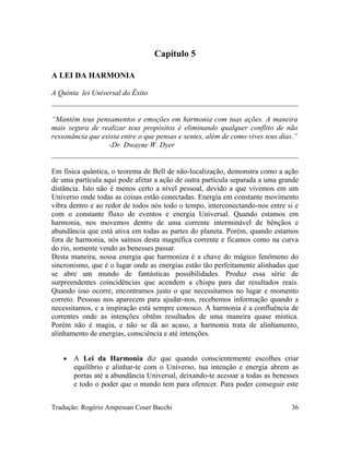 Capítulo 5
A LEI DA HARMONIA
A Quinta lei Universal do Êxito
“Mantém teus pensamentos e emoções em harmonia com tuas ações. A maneira
mais segura de realizar teus propósitos é eliminando qualquer conflito de não
ressonância que exista entre o que pensas e sentes, além de como vives teus dias.”
-Dr. Dwayne W. Dyer
Em física quântica, o teorema de Bell de não-localização, demonstra como a ação
de uma partícula aqui pode afetar a ação de outra partícula separada a uma grande
distância. Isto não é menos certo a nível pessoal, devido a que vivemos em um
Universo onde todas as coisas estão conectadas. Energia em constante movimento
vibra dentro e ao redor de todos nós todo o tempo, interconectando-nos entre si e
com o constante fluxo de eventos e energia Universal. Quando estamos em
harmonia, nos movemos dentro de uma corrente interminável de bênçãos e
abundância que está ativa em todas as partes do planeta. Porém, quando estamos
fora de harmonia, nós saímos desta magnífica corrente e ficamos como na curva
do rio, somente vendo as benesses passar.
Desta maneira, nossa energia que harmoniza é a chave do mágico fenômeno do
sincronismo, que é o lugar onde as energias estão tão perfeitamente alinhadas que
se abre um mundo de fantásticas possibilidades. Produz essa série de
surpreendentes coincidências que acendem a chispa para dar resultados reais.
Quando isso ocorre, encontramos justo o que necessitamos no lugar e momento
correto. Pessoas nos aparecem para ajudar-nos, recebemos informação quando a
necessitamos, e a inspiração está sempre conosco. A harmonia é a confluência de
correntes onde as intenções obtêm resultados de uma maneira quase mística.
Porém não é magia, e não se dá ao acaso, a harmonia trata de alinhamento,
alinhamento de energias, consciência e até intenções.
• A Lei da Harmonia diz que quando conscientemente escolhes criar
equilíbrio e alinhar-te com o Universo, tua intenção e energia abrem as
portas até a abundância Universal, deixando-te acessar a todas as benesses
e todo o poder que o mundo tem para oferecer. Para poder conseguir este
Tradução: Rogério Ampessan Coser Bacchi 36
 
