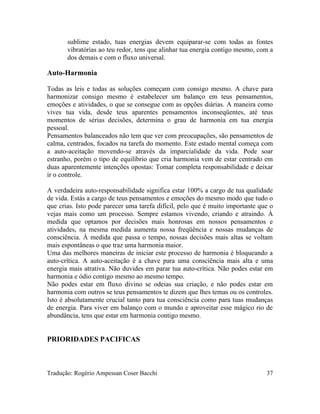 sublime estado, tuas energias devem equiparar-se com todas as fontes
vibratórias ao teu redor, tens que alinhar tua energia contigo mesmo, com a
dos demais e com o fluxo universal.
Auto-Harmonia
Todas as leis e todas as soluções começam com consigo mesmo. A chave para
harmonizar consigo mesmo é estabelecer um balanço em teus pensamentos,
emoções e atividades, o que se consegue com as opções diárias. A maneira como
vives tua vida, desde teus aparentes pensamentos inconseqüentes, até teus
momentos de sérias decisões, determina o grau de harmonia em tua energia
pessoal.
Pensamentos balanceados não tem que ver com preocupações, são pensamentos de
calma, centrados, focados na tarefa do momento. Este estado mental começa com
a auto-aceitação movendo-se através da imparcialidade da vida. Pode soar
estranho, porém o tipo de equilíbrio que cria harmonia vem de estar centrado em
duas aparentemente intenções opostas: Tomar completa responsabilidade e deixar
ir o controle.
A verdadeira auto-responsabilidade significa estar 100% a cargo de tua qualidade
de vida. Estás a cargo de teus pensamentos e emoções do mesmo modo que tudo o
que crias. Isto pode parecer uma tarefa difícil, pelo que é muito importante que o
vejas mais como um processo. Sempre estamos vivendo, criando e atraindo. À
medida que optamos por decisões mais honrosas em nossos pensamentos e
atividades, na mesma medida aumenta nossa freqüência e nossas mudanças de
consciência. À medida que passa o tempo, nossas decisões mais altas se voltam
mais espontâneas o que traz uma harmonia maior.
Uma das melhores maneiras de iniciar este processo de harmonia é bloqueando a
auto-crítica. A auto-aceitação é a chave para uma consciência mais alta e uma
energia mais atrativa. Não duvides em parar tua auto-crítica. Não podes estar em
harmonia e ódio contigo mesmo ao mesmo tempo.
Não podes estar em fluxo divino se odeias sua criação, e não podes estar em
harmonia com outros se teus pensamentos te dizem que lhes temas ou os controles.
Isto é absolutamente crucial tanto para tua consciência como para tuas mudanças
de energia. Para viver em balanço com o mundo e aproveitar esse mágico rio de
abundância, tens que estar em harmonia contigo mesmo.
PRIORIDADES PACIFICAS
Tradução: Rogério Ampessan Coser Bacchi 37
 