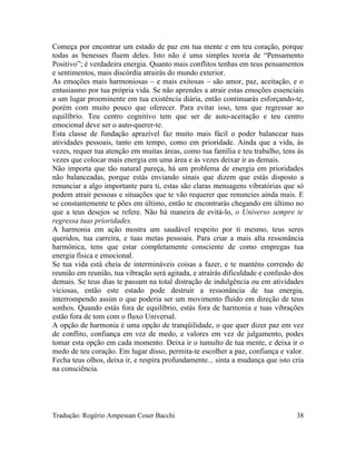 Começa por encontrar um estado de paz em tua mente e em teu coração, porque
todas as benesses fluem deles. Isto não é uma simples teoria de “Pensamento
Positivo”; é verdadeira energia. Quanto mais conflitos tenhas em teus pensamentos
e sentimentos, mais discórdia atrairás do mundo exterior.
As emoções mais harmoniosas – e mais exitosas – são amor, paz, aceitação, e o
entusiasmo por tua própria vida. Se não aprendes a atrair estas emoções essenciais
a um lugar proeminente em tua existência diária, então continuarás esforçando-te,
porém com muito pouco que oferecer. Para evitar isso, tens que regressar ao
equilíbrio. Teu centro cognitivo tem que ser de auto-aceitação e teu centro
emocional deve ser o auto-querer-te.
Esta classe de fundação aprazível faz muito mais fácil o poder balancear tuas
atividades pessoais, tanto em tempo, como em prioridade. Ainda que a vida, às
vezes, requer tua atenção em muitas áreas, como tua família e teu trabalho, tens às
vezes que colocar mais energia em uma área e às vezes deixar ir as demais.
Não importa que tão natural pareça, há um problema de energia em prioridades
não balanceadas, porque estás enviando sinais que dizem que estás disposto a
renunciar a algo importante para ti, estas são claras mensagens vibratórias que só
podem atrair pessoas e situações que te vão requerer que renuncies ainda mais. E
se constantemente te pões em último, então te encontrarás chegando em último no
que a teus desejos se refere. Não há maneira de evitá-lo, o Universo sempre te
regressa tuas prioridades.
A harmonia em ação mostra um saudável respeito por ti mesmo, teus seres
queridos, tua carreira, e tuas metas pessoais. Para criar a mais alta ressonância
harmônica, tens que estar completamente consciente de como empregas tua
energia física e emocional.
Se tua vida está cheia de intermináveis coisas a fazer, e te manténs correndo de
reunião em reunião, tua vibração será agitada, e atrairás dificuldade e confusão dos
demais. Se teus dias te passam na total distração de indulgência ou em atividades
viciosas, então este estado pode destruir a ressonância de tua energia,
interrompendo assim o que poderia ser um movimento fluído em direção de teus
sonhos. Quando estás fora de equilíbrio, estás fora de harmonia e tuas vibrações
estão fora de tom com o fluxo Universal.
A opção de harmonia é uma opção de tranqüilidade, o que quer dizer paz em vez
de conflito, confiança em vez de medo, e valores em vez de julgamento, podes
tomar esta opção em cada momento. Deixa ir o tumulto de tua mente, e deixa ir o
medo de teu coração. Em lugar disso, permita-te escolher a paz, confiança e valor.
Fecha teus olhos, deixa ir, e respira profundamente... sinta a mudança que isto cria
na consciência.
Tradução: Rogério Ampessan Coser Bacchi 38
 