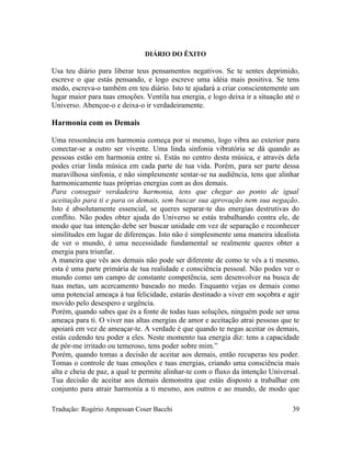 DIÁRIO DO ÊXITO
Usa teu diário para liberar teus pensamentos negativos. Se te sentes deprimido,
escreve o que estás pensando, e logo escreve uma idéia mais positiva. Se tens
medo, escreva-o também em teu diário. Isto te ajudará a criar conscientemente um
lugar maior para tuas emoções. Ventila tua energia, e logo deixa ir a situação até o
Universo. Abençoe-o e deixa-o ir verdadeiramente.
Harmonia com os Demais
Uma ressonância em harmonia começa por si mesmo, logo vibra ao exterior para
conectar-se a outro ser vivente. Uma linda sinfonia vibratória se dá quando as
pessoas estão em harmonia entre si. Estás no centro desta música, e através dela
podes criar linda música em cada parte de tua vida. Porém, para ser parte dessa
maravilhosa sinfonia, e não simplesmente sentar-se na audiência, tens que alinhar
harmonicamente tuas próprias energias com as dos demais.
Para conseguir verdadeira harmonia, tens que chegar ao ponto de igual
aceitação para ti e para os demais, sem buscar sua aprovação nem sua negação.
Isto é absolutamente essencial, se queres separar-te das energias destrutivas do
conflito. Não podes obter ajuda do Universo se estás trabalhando contra ele, de
modo que tua intenção debe ser buscar unidade em vez de separação e reconhecer
similitudes em lugar de diferenças. Isto não é simplesmente uma maneira idealista
de ver o mundo, é uma necessidade fundamental se realmente queres obter a
energia para triunfar.
A maneira que vês aos demais não pode ser diferente de como te vês a ti mesmo,
esta é uma parte primária de tua realidade e consciência pessoal. Não podes ver o
mundo como um campo de constante competência, sem desenvolver na busca de
tuas metas, um acercamento baseado no medo. Enquanto vejas os demais como
uma potencial ameaça à tua felicidade, estarás destinado a viver em soçobra e agir
movido pelo desespero e urgência.
Porém, quando sabes que és a fonte de todas tuas soluções, ninguém pode ser uma
ameaça para ti. O viver nas altas energias de amor e aceitação atrai pessoas que te
apoiará em vez de ameaçar-te. A verdade é que quando te negas aceitar os demais,
estás cedendo teu poder a eles. Neste momento tua energia diz: tens a capacidade
de pôr-me irritado ou temeroso, tens poder sobre mim.”
Porém, quando tomas a decisão de aceitar aos demais, então recuperas teu poder.
Tomas o controle de tuas emoções e tuas energias, criando uma consciência mais
alta e cheia de paz, a qual te permite alinhar-te com o fluxo da intenção Universal.
Tua decisão de aceitar aos demais demonstra que estás disposto a trabalhar em
conjunto para atrair harmonia a ti mesmo, aos outros e ao mundo, de modo que
Tradução: Rogério Ampessan Coser Bacchi 39
 