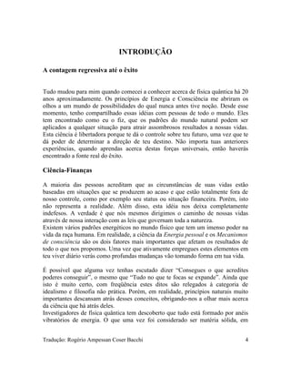 INTRODUÇÃO
A contagem regressiva até o êxito
Tudo mudou para mim quando comecei a conhecer acerca de física quântica há 20
anos aproximadamente. Os princípios de Energia e Consciência me abriram os
olhos a um mundo de possibilidades do qual nunca antes tive noção. Desde esse
momento, tenho compartilhado essas idéias com pessoas de todo o mundo. Eles
tem encontrado como eu o fiz, que os padrões do mundo natural podem ser
aplicados a qualquer situação para atrair assombrosos resultados a nossas vidas.
Esta ciência é libertadora porque te dá o controle sobre teu futuro, uma vez que te
dá poder de determinar a direção de teu destino. Não importa tuas anteriores
experiências, quando aprendas acerca destas forças universais, então haverás
encontrado a fonte real do êxito.
Ciência-Finanças
A maioria das pessoas acreditam que as circunstâncias de suas vidas estão
baseadas em situações que se produzem ao acaso e que estão totalmente fora de
nosso controle, como por exemplo seu status ou situação financeira. Porém, isto
não representa a realidade. Além disso, esta idéia nos deixa completamente
indefesos. A verdade é que nós mesmos dirigimos o caminho de nossas vidas
através de nossa interação com as leis que governam toda a natureza.
Existem vários padrões energéticos no mundo físico que tem um imenso poder na
vida da raça humana. Em realidade, a ciência da Energia pessoal e os Mecanismos
de consciência são os dois fatores mais importantes que afetam os resultados de
todo o que nos propomos. Uma vez que ativamente empregues estes elementos em
teu viver diário verás como profundas mudanças vão tomando forma em tua vida.
É possível que alguma vez tenhas escutado dizer “Consegues o que acredites
poderes conseguir”, o mesmo que “Tudo no que te focas se expande”. Ainda que
isto é muito certo, com freqüência estes ditos são relegados à categoria de
idealismo e filosofia não prática. Porém, em realidade, princípios naturais muito
importantes descansam atrás desses conceitos, obrigando-nos a olhar mais acerca
da ciência que há atrás deles.
Investigadores de física quântica tem descoberto que tudo está formado por anéis
vibratórios de energia. O que uma vez foi considerado ser matéria sólida, em
Tradução: Rogério Ampessan Coser Bacchi 4
 