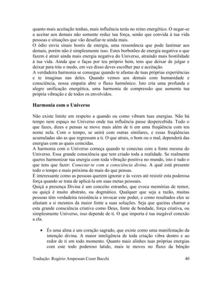 quanto mais aceitação tenhas, mais influência terás no reino energético. O negar-se
a aceitar aos demais não somente reduz tua força, senão que convida à tua vida
pessoas e situações que vão desafiar-te ainda mais.
O ódio envia sinais hostis de energia, uma ressonância que pode lastimar aos
demais, porém não é simplesmente isso. Estes borbotões de energia negativa o que
fazem é atrair ainda mais energia negativa do Universo, atraindo mais hostilidade
à tua vida. Ainda que o faças por teu próprio bem, tens que deixar de julgar e
deixar para trás o medo, em vez disso deves escolher paz e aceitação.
A verdadeira harmonia se consegue quando te afastas de tuas próprias experiências
e te imaginas nas deles. Quando vemos aos demais com humanidade e
consciência, nossa empatia abre o fluxo harmônico. Isto cria uma profunda e
alegre unificação energética, uma harmonia de compressão que aumenta tua
própria vibração e de todos os envolvidos.
Harmonia com o Universo
Não existe limite em respeito a quando ou como vibram tuas energias. Não há
tempo nem espaço no Universo onde tua influência passe despercebida. Tudo o
que fazes, dizes e pensas se move mais além de ti em uma freqüência com teu
nome nela. Com o tempo, se unirá com outras similares, e essas freqüências
acumuladas são as que regressam a ti. O que atrais, o bom ou o mal, dependerá das
energias com as quais coincidas.
A harmonia com o Universo começa quando te conectas com a fonte mesma do
Universo. Essa grande consciência que tem criado toda a realidade. Se realmente
queres harmonizar tua energia com toda vibração positiva no mundo, isto é tudo o
que tens que fazer: Conectar-te com a consciência divina. A qual está presente
todo o tempo e mais próxima de mais do que pensas.
É interessante como as pessoas querem ignorar e às vezes até resistir esta poderosa
força quando se trata de aplicá-la em suas metas pessoais.
Quiçá a presença Divina é um conceito estranho, que evoca memórias de temor,
ou quiçá é muito abstrato, ou dogmático. Qualquer que seja a razão, muitas
pessoas têm verdadeira resistência e invocar este poder, e como resultados eles se
afastam a si mesmos da maior fonte a suas soluções. Seja que queiras chamar a
esta grande consciência criativa como Deus, fonte de bondade, força criativa, ou
simplesmente Universo, isso depende de ti. O que importa é tua inegável conexão
a ela.
• És uma alma e um coração sagrado, que existe como uma manifestação da
intenção divina. A maior inteligência de toda criação vibra dentro e ao
redor de ti em todo momento. Quanto mais alinhes tuas próprias energias
com este todo poderoso latido, mais te moves no fluxo da bênção
Tradução: Rogério Ampessan Coser Bacchi 40
 