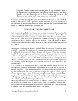 Universal. Quanto mais reconheças esta parte de tua identidade, tanto a
nível de energia, com consciência, mais clareza atrairás a tudo o que faças.
Quando vives em harmonia com a fonte bondosa do Universo, vês
claramente, tuas intenções são puras e ages com criatividade.
Começa a reconhecer este poder dentro de ti afirmando: Sou um só com a fonte da
bondade. Me conecto com a presença divina em todas as coisas, reconheço o
divino dentro de mim e todos os demais. Atraio bênçãos sem fim desta fonte cheia
de poder e bondade, e estou agradecido por isso.
MEDITAÇÃO: TUA SAGRADA CONEXÃO
Este processo te ajudará a harmonizar tuas energias com as do Universo. Realiza
este exercício cada vez que vás dormir, ou toma uns minutos de teu dia para
simplesmente relaxar-te e recordar-te acerca desta força bondosa dentro de tua
vida. Se te é mais fácil, podes gravá-lo em uma fita cassete para logo escutá-lo
enquanto te pões a dormir. Foca-te nas palavras, e se tua mente se desvia,
simplesmente traga-a de novo à tua intenção de sentir a conexão Divina dentro de
teu coração.
Lentamente visualiza a luz do sol e o cálido fluxo através de ti, fazendo-te sentir
relaxado e tranqüilo. Bem dentro de ti, começas a notar uma presença muito forte
a qual é toda ela uma fonte brilhante. Este é o raio do amor Divino que te traz um
sentido de calma e segurança e que enche o centro de teu coração com uma paz
sublime. Este lugar é a conexão onde o espírito Divino todo poderoso te envolve
em sua incondicional e bondosa luz. Sente como te preenche a energia do amor
Divino. Como um eterno bem estar, uma fonte de iluminação sem fim te preenche
de sabedoria e gozo. Cada gota traz claridade e calma, e cada vibração te traz
alento e amor.
Esta é a realização bendita da presença Divina, um presente sempre presente, da
fonte eterna. Nunca há um momento quando esta luz perfeita não se assenta, ou
quando o poder e a presença de Deus não se invoquem. Deixa-te combinar com a
energia radiante em teu próprio sagrado coração, teu coração com o coração
Divino, teu amor com o amor Divino, tua intenção com a Divina intenção. Esta é
tua conexão sagrada... disposta, esperando e disponível para ti todo o tempo, em
todo lugar, para qualquer coisa. Abre-te à sua maravilhosa energia, entende que
esta bondosa presença está contigo todos os dias.
O optar por harmonizar contigo mesmo, os outros e a divina força, desencadeia
um mágico encanto em todas as áreas de tua vida. É o centro do sincronismo, a
fonte de uma energia milagrosa que transforma conflito em paz, e dificuldades em
felicidade. Volta a esta tranqüilidade sempre que possas.
Tradução: Rogério Ampessan Coser Bacchi 41
 