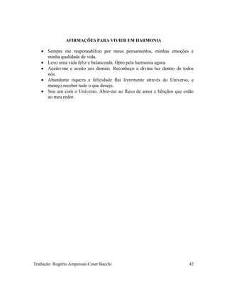 AFIRMAÇÕES PARA VIVIER EM HARMONIA
• Sempre me responsabilizo por meus pensamentos, minhas emoções e
minha qualidade de vida.
• Levo uma vida feliz e balanceada. Opto pela harmonia agora.
• Aceito-me e aceito aos demais. Reconheço a divina luz dentro de todos
nós.
• Abundante riqueza e felicidade flui livremente através do Universo, e
mereço receber tudo o que desejo.
• Sou um com o Universo. Abro-me ao fluxo de amor e bênçãos que estão
ao meu redor.
Tradução: Rogério Ampessan Coser Bacchi 42
 