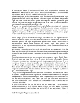 A energia que honras é uma das freqüências mais magnéticas e atraentes que
podes emitir. Quando a escolhes, podes senti-lo em tuas emoções, porém quando
tens uma decisão de desonra, podes sentir que algo está mal.
Ainda se as coisas se dão aparentemente bem, simplesmente não parece estar bem.
Ainda que não haja regras que definam a diferença, tu o saberás em teu coração.
Cada vez que pensas em algo, tomas uma decisão, quando pronuncias uma
palavra, ou tomas um ação, saberás dentro de ti se estás ou não projetando a
energia que honra que trairá valor à tua vida.
Tive uma vez uma cliente clamada Casey, que trabalhava como gerente para uma
grande companhia que criava programas. Tinha 7 pessoas a cargo, o resultado do
grupo estava sob a responsabilidade do supervisor do grupo, que, por sua vez, se
reportava ao grande chefe. Casey trabalhava fortemente como líder de grupo,
porém sua meta era mover-se mais acima na cadeia de mando.
Pouco tempo após ter assumido seu cargo, descobriu que seu supervisor havia
estando mudando alguns dados nos relatórios antes de ser enviados ao chefe. A
princípio, parecia ser algo insignificante, porém ainda assim a fazia sentir-se
desconfortável, porém tinha dúvidas em decidir algo. Não gostava de
confrontações, e seu supervisor seguidamente era crítico e mostrava insatisfação
com seu trabalho.
No entanto, eventualmente Casey teria que confrontar seu supervisor. Este lhe
disse que não era grande coisa, que simplesmente eram umas pequenas mudanças,
jurando-lhe que jamais voltaria a acontecer, e que não era o caso de mencioná-los
agora.
As coisas acalmaram-se por um momento, porém poucos meses depois Casey
descobriu que seu supervisor estava de novo fabricando informação, fazendo
coisas para conseguir um maior pressuposto ou conseguir mais tempo, e de novo
convenceu Casey de manter-se calada. Isto continuou assim pelo espaço de um
ano. Neste tempo houveram duas promoções na companhia. Casey concorreu às
duas, porém não conseguiu nenhuma. Seu supervisor não a havia recomendado
porque a queria manter em seu controle. Sabia que podia manipulá-la, de modo
que a manteria no mesmo lugar.
Casey estava completamente insatisfeita com seu trabalho, ressentida com a falta
de respeito e integridade de seu supervisor, e ademais sem esperança de conseguir
uma promoção. Iniciou uma terapia para tratar a depressão que isto lhe trouxe. Ella
não percebia que a primeira coisa com a que tinha que lidar era a falta de honra
que havia na situação. Estava presente em cada aspecto de sua experiência e dali
vinha sua depressão.
A primeira coisa que fez mal foi deixar que seu supervisor a desrespeitasse.
Muitas pessoas caem nesta trampa porque sentem que não podem confrontar
alguém de autoridade, porém ainda que pareça difícil, isto necessita ser falado. A
Tradução: Rogério Ampessan Coser Bacchi 44
 