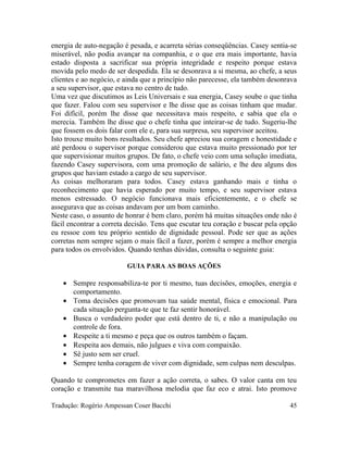 energia de auto-negação é pesada, e acarreta sérias conseqüências. Casey sentia-se
miserável, não podia avançar na companhia, e o que era mais importante, havia
estado disposta a sacrificar sua própria integridade e respeito porque estava
movida pelo medo de ser despedida. Ela se desonrava a si mesma, ao chefe, a seus
clientes e ao negócio, e ainda que a princípio não parecesse, ela também desonrava
a seu supervisor, que estava no centro de tudo.
Uma vez que discutimos as Leis Universais e sua energia, Casey soube o que tinha
que fazer. Falou com seu supervisor e lhe disse que as coisas tinham que mudar.
Foi difícil, porém lhe disse que necessitava mais respeito, e sabia que ela o
merecia. Também lhe disse que o chefe tinha que inteirar-se de tudo. Sugeriu-lhe
que fossem os dois falar com ele e, para sua surpresa, seu supervisor aceitou.
Isto trouxe muito bons resultados. Seu chefe apreciou sua coragem e honestidade e
até perdoou o supervisor porque considerou que estava muito pressionado por ter
que supervisionar muitos grupos. De fato, o chefe veio com uma solução imediata,
fazendo Casey supervisora, com uma promoção de salário, e lhe deu alguns dos
grupos que haviam estado a cargo de seu supervisor.
As coisas melhoraram para todos. Casey estava ganhando mais e tinha o
reconhecimento que havia esperado por muito tempo, e seu supervisor estava
menos estressado. O negócio funcionava mais eficientemente, e o chefe se
assegurava que as coisas andavam por um bom caminho.
Neste caso, o assunto de honrar é bem claro, porém há muitas situações onde não é
fácil encontrar a correta decisão. Tens que escutar teu coração e buscar pela opção
eu ressoe com teu próprio sentido de dignidade pessoal. Pode ser que as ações
corretas nem sempre sejam o mais fácil a fazer, porém é sempre a melhor energia
para todos os envolvidos. Quando tenhas dúvidas, consulta o seguinte guia:
GUIA PARA AS BOAS AÇÕES
• Sempre responsabiliza-te por ti mesmo, tuas decisões, emoções, energia e
comportamento.
• Toma decisões que promovam tua saúde mental, física e emocional. Para
cada situação pergunta-te que te faz sentir honorável.
• Busca o verdadeiro poder que está dentro de ti, e não a manipulação ou
controle de fora.
• Respeite a ti mesmo e peça que os outros também o façam.
• Respeita aos demais, não julgues e viva com compaixão.
• Sê justo sem ser cruel.
• Sempre tenha coragem de viver com dignidade, sem culpas nem desculpas.
Quando te comprometes em fazer a ação correta, o sabes. O valor canta em teu
coração e transmite tua maravilhosa melodia que faz eco e atrai. Isto promove
Tradução: Rogério Ampessan Coser Bacchi 45
 
