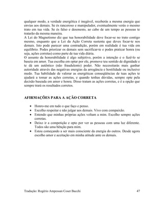 qualquer modo, a verdade energética é inegável, receberás a mesma energia que
envias aos demais. Se és rancoroso e manipulador, eventualmente verás o mesmo
trato em tua vida. Se és falso e desonesto, ao cabo de um tempo as pessoas te
tratarão da mesma maneira.
A Lei do Magnetismo diz que tua honorabilidade deve focar-se no trato contigo
mesmo, enquanto que a Lei da Ação Correta sustenta que deves focar-te nos
demais. Isto pode parecer uma contradição, porém em realidade é tua vida em
equilíbrio. Podes priorizar os demais sem sacrificar-te e podes praticar honra (ou
seja, ações corretas) como parte de tua vida diária.
O assunto da honorabilidade é algo subjetivo, porém a intenção e o fazê-lo se
baseia em amor. Tua escolha em optar por ele, promove teu sentido de dignidade e
te dá um autêntico (não fraudulento) poder. Não necessitarás mais ganhar
autoridade através das negativas energias da arrogância e hostilidade ou inclusive
medo. Tua habilidade de valorar as energéticas conseqüências de tuas ações te
ajudará a tomar as ações corretas, e quando tenhas dúvidas, sempre opte pela
decisão baseada em amor e honra. Disso tratam as ações corretas, e é a opção que
sempre trará os resultados corretos.
AFIRMAÇÕES PARA A AÇÃO CORRETA
• Honro-me em tudo o que faço e penso.
• Escolho respeitar e não julgar aos demais. Vivo com compaixão.
• Entendo que minhas próprias ações voltam a mim. Escolho sempre ações
corretas.
• Deixo ir a competição e opto por ver as pessoas com uma luz diferente.
Todos são uma bênção para mim.
• Estou começando a ser mais consciente da energia do outros. Desde agora
escolho amor e aceitação em minha atitude ante os demais.
Tradução: Rogério Ampessan Coser Bacchi 47
 