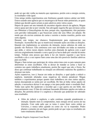 pode ser que não venha na maneira que esperamos, porém com a energia correta,
os resultados virão igual.
Uma amiga minha experimentou este fenômeno quando tentava adotar um bebê.
Estava usando uma agência que se encarregava de buscar mães potenciais, as quais
tinham que decidir quem seriam os pais adotivos entre vários casais.
Depois de quase um ano tratando de encontrar alguém através da agência, Megan
estava quase por dar-se por vencida. Seu advogado sugeriu-lhe que enviasse cartas
aos Obstetras e Ginecologistas da área, porque eles, seguidamente, têm pacientes
com gravidez indesejadas e que buscavam como dar seus filhos em adoção. De
modo que ela enviou centenas de cartas e assistiu a muitas reuniões, porém sem
sorte alguma.
Durante este tempo, me chamava freqüentemente para expressar-me sua
frustração. Aconselhei-lhe que se mantivesse tomando ações em todas as direções.
Quando nós implantamos as sementes da intenção, nunca sabemos de onde ou
quando vão florescer. Ella continuou com suas atividades em todas as maneiras
que pôde, e vários meses depois recebeu uma chamada da agência com a qual
estivera originalmente tratando e com a qual já se havia dado por vencida há muito
tempo. Tinham uma pessoa que daria à luz em Janeiro seguinte e que havia
escolhido a ela e a seu esposo Sam como uma das três possíveis famílias adotivas
para seu bebê.
Megan e Sam teriam que participar de várias entrevistas com os pais naturais para
determinar se eram escolhidos. Ella ia deixar de mandar as cartas e fazer os
contatos nos quais trabalhava atualmente, porém lhe sugeri que não o fizera, lhe
disse que continuar trabalhando na situação em diferentes maneiras lhe ajudaria a
alcançar sua meta.
Ações expansivas, isso é, buscar em todas as direções, o qual ajuda a reduzir a
urgência, mantendo afastadas essas negativas do intento paradoxal. Megan
também o experimentou porque quanto mais trabalhava em suas outras opções,
menos desesperada se sentia por ser escolhida. De fato já tinha várias opções de
adoção, e necessitava deixar ir seu apego a isto para poder atrair o resultado final.
Todas suas ações lhe ajudavam a recordar que o que queria era um bebê, não
necessariamente esse. O fato de continuar buscando diferentes opções em todas as
direções, lhe permitia deixar ir a urgência e obsessão que poderiam ter sabotado
seus resultados.
• Além de reduzir a urgência, a ação contínua expande grandemente a
intenção. Quanto mais te comprometes, mais energia envias acerca de tua
intenção. Com cada ação que se toma é como fazer outra ordem ao
Universo, e nunca sabes quando ou como ele vai te responder. Podes
plantar a semente em um lugar, porém pode ser que vejas os resultados em
outro totalmente diferente.
Tradução: Rogério Ampessan Coser Bacchi 50
 