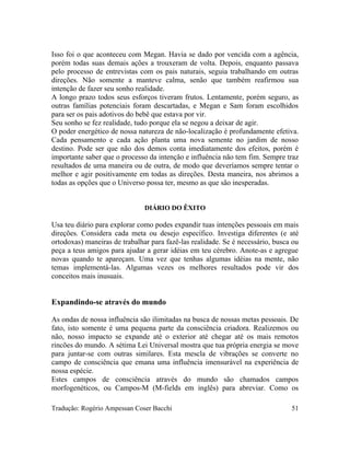 Isso foi o que aconteceu com Megan. Havia se dado por vencida com a agência,
porém todas suas demais ações a trouxeram de volta. Depois, enquanto passava
pelo processo de entrevistas com os pais naturais, seguia trabalhando em outras
direções. Não somente a manteve calma, senão que também reafirmou sua
intenção de fazer seu sonho realidade.
A longo prazo todos seus esforços tiveram frutos. Lentamente, porém seguro, as
outras famílias potenciais foram descartadas, e Megan e Sam foram escolhidos
para ser os pais adotivos do bebê que estava por vir.
Seu sonho se fez realidade, tudo porque ela se negou a deixar de agir.
O poder energético de nossa natureza de não-localização é profundamente efetiva.
Cada pensamento e cada ação planta uma nova semente no jardim de nosso
destino. Pode ser que não dos demos conta imediatamente dos efeitos, porém é
importante saber que o processo da intenção e influência não tem fim. Sempre traz
resultados de uma maneira ou de outra, de modo que deveríamos sempre tentar o
melhor e agir positivamente em todas as direções. Desta maneira, nos abrimos a
todas as opções que o Universo possa ter, mesmo as que são inesperadas.
DIÁRIO DO ÊXITO
Usa teu diário para explorar como podes expandir tuas intenções pessoais em mais
direções. Considera cada meta ou desejo específico. Investiga diferentes (e até
ortodoxas) maneiras de trabalhar para fazê-las realidade. Se é necessário, busca ou
peça a teus amigos para ajudar a gerar idéias em teu cérebro. Anote-as e agregue
novas quando te apareçam. Uma vez que tenhas algumas idéias na mente, não
temas implementá-las. Algumas vezes os melhores resultados pode vir dos
conceitos mais inusuais.
Expandindo-se através do mundo
As ondas de nossa influência são ilimitadas na busca de nossas metas pessoais. De
fato, isto somente é uma pequena parte da consciência criadora. Realizemos ou
não, nosso impacto se expande até o exterior até chegar até os mais remotos
rincões do mundo. A sétima Lei Universal mostra que tua própria energia se move
para juntar-se com outras similares. Esta mescla de vibrações se converte no
campo de consciência que emana uma influência imensurável na experiência de
nossa espécie.
Estes campos de consciência através do mundo são chamados campos
morfogenéticos, ou Campos-M (M-fields em inglês) para abreviar. Como os
Tradução: Rogério Ampessan Coser Bacchi 51
 