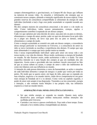 campos eletromagnéticos e gravitacionais, os Campos-M são forças que influem
na natureza de nossas vidas. As emoções e informações são energias que se
constroem nesses campos, afetando a transição significante de nossa espécie. Estas
grandes reservas de consciência compartilhada se alimentam da energia de cada
indivíduo (incluindo a tua) e logo esse poder acumulado se expande tocando aos
demais.
Há dois campos maiores de consciência emocional, o do amor e o do medo ou
ódio. Como indivíduos, todos nossos pensamentos, crenças, opções e
comportamento contribui à expansão de um desses campos.
Cada vez que optamos por uma decisão de amor, seja para nós ou para os demais,
alimentamos o campo do amor; porém, cada vez que nos deixamos levar pelo ódio
ou o julgar aos demais, de novo seja para nós ou para os demais, então,
alimentamos o campo do medo.
Como a energia acumulada se constrói em cada um desses campos, a ressonância
dessa energia particular se incrementa no Universo, e a consciência de amor ou
ódio se move incluindo as escolhas e experiências dos demais. O campo que seja
mais alimentado é o campo que terá o poder maior no mundo.
Esta é nossa responsabilidade individual: optar pelo amor em nossa vida e em
nossa mente, e na vida dos demais. Desse modo, aceleramos a energia de bondade
no mundo. Se não fazemos assim, então aceleramos o ódio e o medo. Ter uma
específica intensão no é uma função dos campos já que em realidade eles são
imparciais. Assim como a gravidade não tem nenhum vínculo emocional no fato
de que as coisas subam ou caiam, o campo de amor e ódio são indiferentes de
como nós lidamos com sua influência no mundo.
A intenção de cada pessoa determina o curso da humanidade, as ações e emoções
de cada indivíduo alimenta o campo de energia e o poder que vemos por todas as
partes. De modo que se queres amor, em lugar de ódio, para que se expanda em
tuas relações, negócios e no mundo inteiro, então deves comprometer-te em gerar
mais energia de bondade até ti e os demais. Como verás no capítulo seguinte, o
poder do amor está sempre à tua disposição. Trazendo-o ao teu consciente, energia
e intenção, e não somente trarás bênçãos à tua própria vida, tua influência
expansiva o trará ao mundo inteiro.
AFIRMAÇÕES PARA MINHA INFLUÊNCIA EXPANSIVA
• Sei que minha energia se expande no mundo. Quanto mais ações
desenvolva para conseguir minhas metas,mais minhas intenções são
acolhidas pelo Universo.
• Caminho e me movo a passos confortáveis. Faço tudo a bom tempo. Estou
relaxado e levo minha calma e tranqüilidade aos demais.
Tradução: Rogério Ampessan Coser Bacchi 52
 