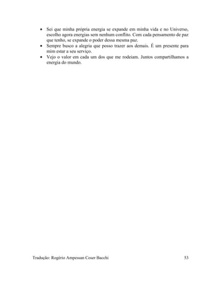 • Sei que minha própria energia se expande em minha vida e no Universo,
escolho agora energias sem nenhum conflito. Com cada pensamento de paz
que tenho, se expande o poder dessa mesma paz.
• Sempre busco a alegria que posso trazer aos demais. É um presente para
mim estar a seu serviço.
• Vejo o valor em cada um dos que me rodeiam. Juntos compartilhamos a
energia do mundo.
Tradução: Rogério Ampessan Coser Bacchi 53
 