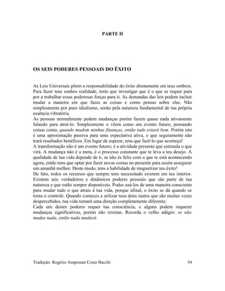 PARTE II
OS SEIS PODERES PESSOAIS DO ÊXITO
As Leis Universais põem a responsabilidade do êxito diretamente em teus ombros.
Para fazer teus sonhos realidade, terás que investigar que é o que se requer para
por a trabalhar essas poderosas forças para ti. As demandas das leis podem incluir
mudar a maneira em que fazes as coisas e como pensas sobre elas. Não
simplesmente por puro idealismo, senão pela natureza fundamental de tua própria
essência vibratória.
As pessoas normalmente pedem mudanças porém fazem quase nada ativamente
falando para atraí-lo. Simplesmente o vêem como um evento futuro, pensando
coisas como, quando mudem minhas finanças, então tudo estará bem. Porém isto
é uma aproximação passiva para uma expectativa ativa, e que seguramente não
trará resultados benéficos. Em lugar de esperar, tens que fazê-lo que aconteça!
A transformação não é um evento futuro; é a atividade presente que estimula o que
virá. A mudança não é a meta, é o processo constante que te leva a teu desejo. A
qualidade de tua vida depende de ti, se não és feliz com o que te está acontecendo
agora, então tens que optar por fazer novas coisas no presente para assim assegurar
um amanhã melhor. Deste modo, tens a habilidade de magnetizar teu êxito!
De fato, todos os recursos que sempre tens necessitado existem em teu interior.
Existem seis verdadeiros e dinâmicos poderes pessoais que são parte de tua
natureza e que estão sempre disponíveis. Podes usá-los de uma maneira consciente
para mudar tudo o que atrais à tua vida, porque afinal, o êxito se dá quando se
toma o controle. Quando comeces a utilizar teus dons inatos que são muitas vezes
despercebidos, tua vida tomará uma direção completamente diferente.
Cada um destes poderes requer tua consciência, e alguns podem requerer
mudanças significativas, porém não resistas. Recorda o velho adágio: se não
mudas nada, então nada mudará.
Tradução: Rogério Ampessan Coser Bacchi 54
 