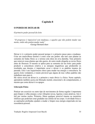 Capítulo 8
O PODER DE DEIXAR IR
O primeiro poder pessoal do êxito
“O progresso é impossível sem mudança, e aqueles que não podem mudar sua
mente, então não podem mudar nada”
-George Bernard shaw
Deixar ir é o primeiro poder pessoal porque é o primeiro passo para a mudança.
Criar um maravilhoso destino é como criar um jardim: não tem caso plantar as
sementes de lindas flores se o terreno está cheio de erva daninha. Tens primeiro
que remover essas plantas que não queres, de outro modo afogarão as novas flores
antes de florescer. O mesmo se aplica para as sementes de teu êxito: para poder
produzir a consciência criativa e as energias magnéticas que produzirão os
resultados que desejas, é importante cavar e deixar ir os padrões insanos do
passado. Este é um requerimento chave para mudar tua energia e consciência. Se
queres êxito verdadeiro, é muito provável que alguns de teus velhos padrões não
trabalhem mais para ti.
Há vários níveis de deixar ir; o primeiro e mais óbvio é o físico. Neste capítulo,
aprenderás também acerca da liberação mental, emocional e de comportamento, o
mesmo que como deixar ir os apegos.
Liberação Física
Praticar um exercício ou outro tipo de movimentos de forma regular é importante
para limpar a velha energia e criar vibrações novas, ligeiras e mais atrativas. Isto é
útil por muitas razões. Primeiro, libera qualquer possível trauma ou memórias
infelizes que poderiam estar grudadas nas células de teu corpo. A atividade física e
as aspirações profundas ajudam a mudar e limpar essa energia emperrada em tua
ressonância pessoal.
Tradução: Rogério Ampessan Coser Bacchi 55
 
