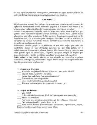 Se tuas opiniões primárias são negativas, então tens que optar por deixá-las ir, de
outro modo tua vida jamais se moverá em uma direção positiva.
JULGAMENTO
O julgamento é um dos dois padrões de pensamentos negativos mais comuns. Se
apresenta normalmente de três maneiras: julgar-te a ti mesmo; aos outros; e as
experiências. Cada uma delas são venenosas para a energia que projetas.
A autocrítica constante, transmite sinais de baixa auto estima, uma freqüência que
garante atrair repulsão do mondo exterior. Também, a Lei da Ação Correta indica
claramente que julgar aos demais é algo que terás de retorno,enviando energia de
hostilidade que cria obstáculos para conseguir fazer boas conexões. Ademais, a
influência de raiva se expande no mundo, trazendo-te não somente mais miséria a
ti, senão que também aos demais.
Finalmente, quando julgas as experiências de tua vida, vejas que cada vez
desfrutarás menos de tuas atividades pessoais, até que nada pareça ser o
suficientemente bom ou especial para fazer-te feliz. Isto se chega a converter em
uma grande lagoa de insatisfação, afogando qualquer energia de alegria que
pudesses projetar, e pondo resistência a qualquer alegria que pudesses atrair.
Podes deixar ir este padrão tão tóxico investigando as expressões negativas
comuns de cada tipo de juízo listado a seguir. Marca as que mais representam teu
tipo de pensamento, e seja honesto!
• Julgar-se a si Mesmo
____ Sou muito inexperiente (inculto, pobre, etc.) para poder triunfar.
____ Sou um fracasso, sempre vou falhar.
____ Nunca faço nada bem. Que acontece comigo?
____ É minha sorte. Sou um perdedor.
____ Estou muito velho (feio, gordo, lento, etc.)
____ Sinto-me muito estúpido (incompetente, incapaz, etc.)
• Julgar aos Demais
____ Que burro!
____ É tão estúpido (preguiçoso, débil, etc) não merece uma promoção.
____ Nunca faz nada bem.
____ Não posso crer que ela esteja usando algo tão velho, que vergonha!
____ Está muito velho (feio, gordo, lento, etc.).
____ Estes tontos liberais (conservadores, democratas, republicanos, negros,
brancos, hispânicos, etc.) não sabem o que falam.
Tradução: Rogério Ampessan Coser Bacchi 57
 
