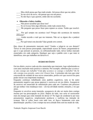 ____ Meu chefe pensa que faço tudo errado. Até posso dizer que me odeia.
____ Se me sirvo de novo, vão pensar que sou um porco.
____ Se não faço o que querem, então não me aceitarão.
• Obsessão e Sobre-Análise
____ Não posso acreditar que disse isso!
____ Se só tivesse feito algo diferente, então tudo estaria bem.
____ Me pergunto que posso fazer para reparar as coisas. Tenho que resolvê-
lo.
____ Por quê sempre me acontece isso? Porque não aconteceu de maneira
diferente?
____ Ainda recordo o mal que me trataram. Não sei se algum dia o poderei
superar.
____ Por quê tomei esta decisão? Que grande erro cometi.
Que classe de pensamento marcaste mais? Tendes a julgar-te ou aos demais?
Talvez és uma pessoa preocupada, especulando acerca do futuro, perguntando-te
que é o que pensam as pessoas, ou sobreanalizando tudo, talvez tenhas marcado
enunciados em cada categoria. Qualquer que seja o padrão com o que mais te
identificas, tens que trabalhar em deixá-lo ir.
DIÁRIO DO ÊXITO
Em teu diário, escreve cada um dos enunciados que marcaste, logo substituindo-os
com uma conclusão mais positiva e otimista. Por exemplo, substitua Que acontece
se não consigo um trabalho? Com Que acontece se consigo o trabalho? Ou Se
não consigo essa posição, outra virá. Estarei bem. A princípio não tens que estar
convencido da verdade de teus novos enunciados, porém tens que escrevê-los para
poder iniciar essa importante mudança.
Enquanto continues trabalhando estes padrões cognitivos, nota se há outro
pensamento negativo que possa aparecer e escreva-os em teu diário. Assegura-te
de escrever um enunciado de substituição para cada um. Continua este processo
até que tenhas visto mudanças reais – em tua atividade mental, emoções, e no que
atrais.
Enquanto te envolves nesta transição, assegura-te de não ser muito duro contigo
mesmo por tua preocupação ou juízo. Depois de tudo, isso seria só acrescentar
mais da energia que estás tratando de deixar ir! No lugar de condenar-te por teus
pensamentos negativos, simplesmente perdoa-te e reafirma tua intenção de
avançar. Não te voltes louco com tudo isso, só faça-o lentamente com uma
determinação pacífica. Com o tempo tua nova atitude forte será teu modo de vida.
Tradução: Rogério Ampessan Coser Bacchi 59
 